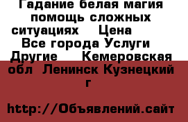 Гадание белая магия помощь сложных ситуациях  › Цена ­ 500 - Все города Услуги » Другие   . Кемеровская обл.,Ленинск-Кузнецкий г.